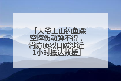 大爷上山钓鱼踩空摔伤动弹不得，消防顶烈日跋涉近1小时抵达救援