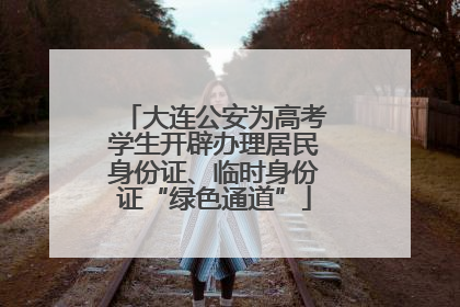 大连公安为高考学生开辟办理居民身份证、临时身份证“绿色通道”