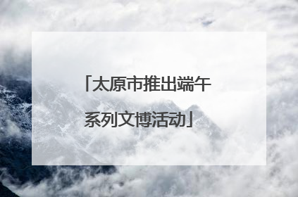 太原市推出端午系列文博活动