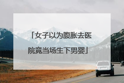 女子以为腹胀去医院竟当场生下男婴