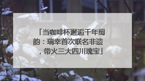 当咖啡杯邂逅千年蜀韵：瑞幸首次联名非遗，带火三大四川瑰宝