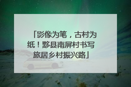 影像为笔，古村为纸！黟县南屏村书写旅居乡村振兴路