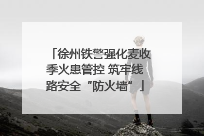 徐州铁警强化麦收季火患管控 筑牢线路安全“防火墙”