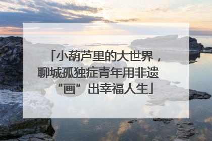 小葫芦里的大世界，聊城孤独症青年用非遗“画”出幸福人生