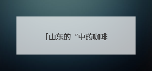 山东的“中药咖啡”火了！你怎么看