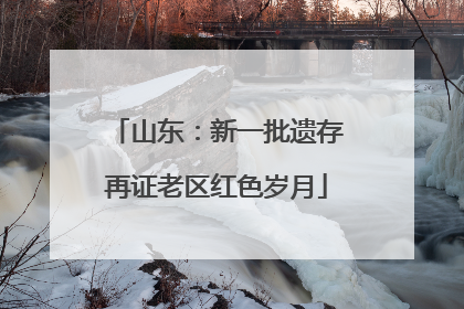 山东：新一批遗存再证老区红色岁月