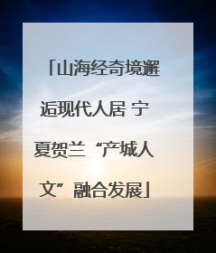 山海经奇境邂逅现代人居 宁夏贺兰“产城人文”融合发展