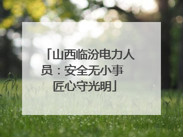 山西临汾电力人员：安全无小事 匠心守光明