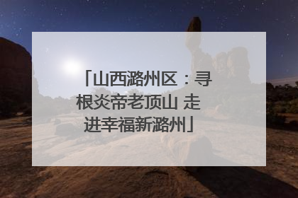 山西潞州区：寻根炎帝老顶山 走进幸福新潞州