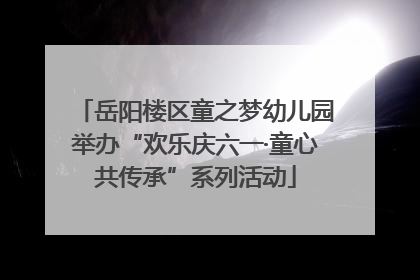 岳阳楼区童之梦幼儿园举办“欢乐庆六一·童心共传承”系列活动