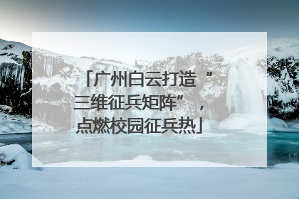 广州白云打造“三维征兵矩阵”，点燃校园征兵热