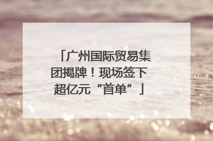 广州国际贸易集团揭牌！现场签下超亿元“首单”