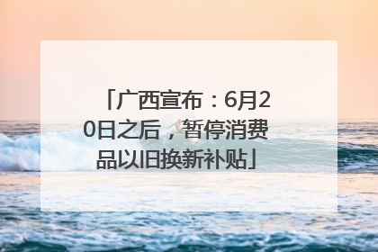 广西宣布：6月20日之后，暂停消费品以旧换新补贴