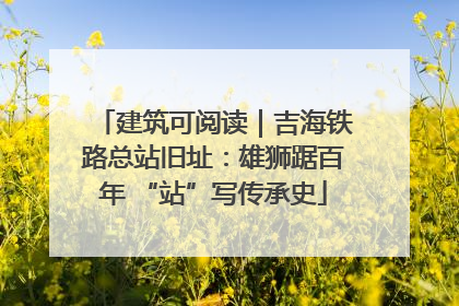 建筑可阅读｜吉海铁路总站旧址：雄狮踞百年 “站”写传承史