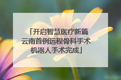 开启智慧医疗新篇 云南首例远程骨科手术机器人手术完成