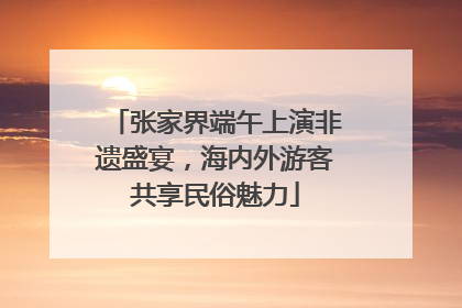 张家界端午上演非遗盛宴，海内外游客共享民俗魅力