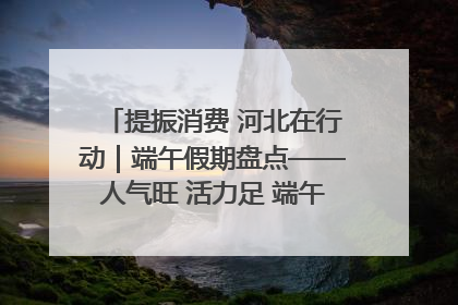 提振消费 河北在行动｜端午假期盘点——人气旺 活力足 端午经济“热浪”迭起