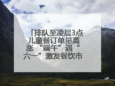 排队至凌晨3点 儿童餐订单量高涨 “端午”遇“六一”激发餐饮市场新活力