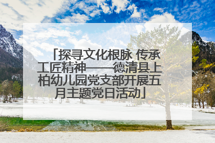 探寻文化根脉 传承工匠精神——德清县上柏幼儿园党支部开展五月主题党日活动