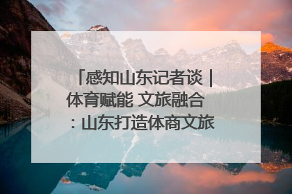 感知山东记者谈｜体育赋能 文旅融合：山东打造体商文旅融合发展新格局