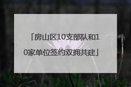 房山区10支部队和10家单位签约双拥共建