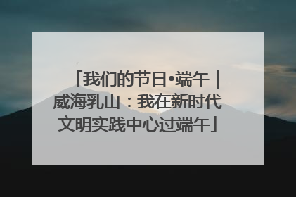 我们的节日•端午｜威海乳山：我在新时代文明实践中心过端午