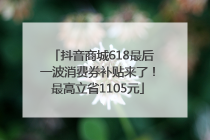 抖音商城618最后一波消费券补贴来了！最高立省1105元