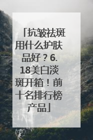 抗皱祛斑用什么护肤品好？6.18美白淡斑开箱！前十名排行榜产品