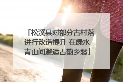 松溪县对部分古村落进行改造提升 在绿水青山间邂逅古韵乡愁