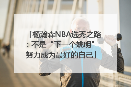 杨瀚森NBA选秀之路：不是“下一个姚明” 努力成为最好的自己