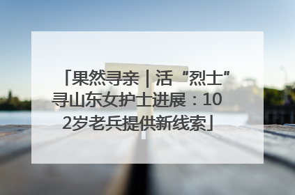 果然寻亲｜活“烈士”寻山东女护士进展：102岁老兵提供新线索