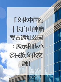 文化中国行｜长白山神庙考古遗址公园：展示和传承多民族文化交融