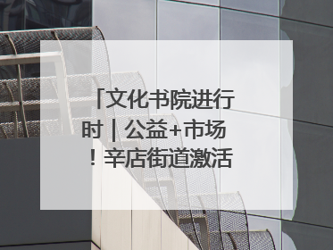 文化书院进行时｜公益+市场！辛店街道激活社区新动能