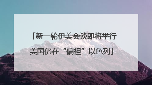 新一轮伊美会谈即将举行 美国仍在“偏袒”以色列