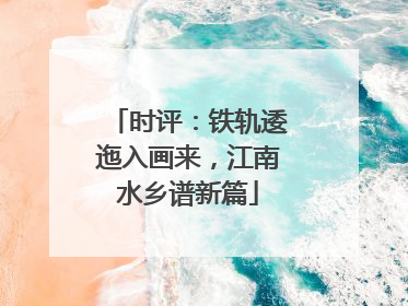 时评：铁轨逶迤入画来，江南水乡谱新篇