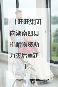 旺旺集团向湖南四县捐赠物资助力灾后重建