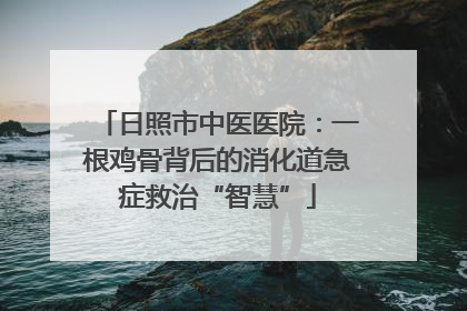 日照市中医医院：一根鸡骨背后的消化道急症救治“智慧”