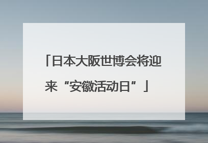 日本大阪世博会将迎来“安徽活动日”