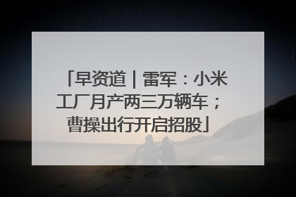 早资道｜雷军：小米工厂月产两三万辆车；曹操出行开启招股