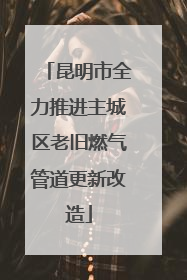 昆明市全力推进主城区老旧燃气管道更新改造
