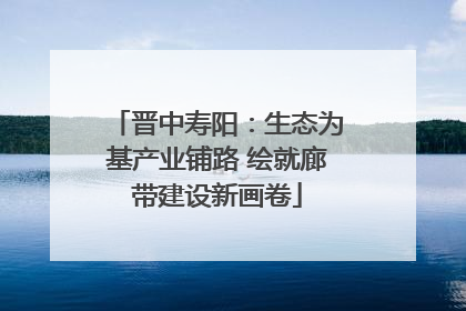 晋中寿阳：生态为基产业铺路 绘就廊带建设新画卷