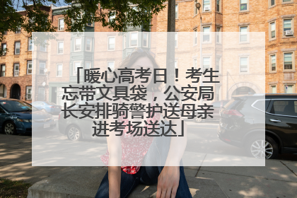 暖心高考日！考生忘带文具袋，公安局长安排骑警护送母亲进考场送达