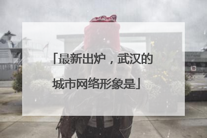 最新出炉，武汉的城市网络形象是