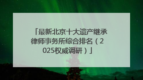 最新北京十大遗产继承律师事务所综合排名（2025权威调研）