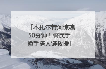 木扎尔特河惊魂50分钟！警民手挽手搭人链救援