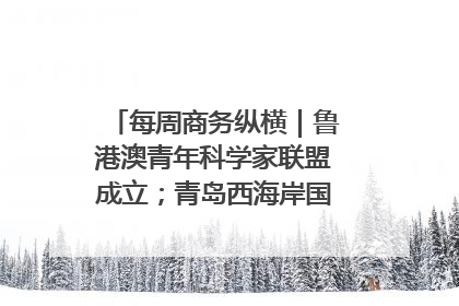 每周商务纵横｜鲁港澳青年科学家联盟成立；青岛西海岸国际能源自贸港启用