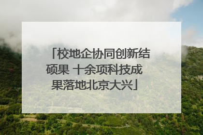 校地企协同创新结硕果 十余项科技成果落地北京大兴