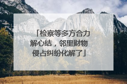 检察等多方合力解心结，邻里财物侵占纠纷化解了