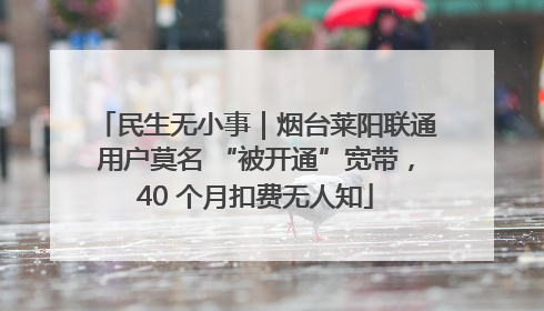 民生无小事｜烟台莱阳联通用户莫名 “被开通”宽带，40 个月扣费无人知