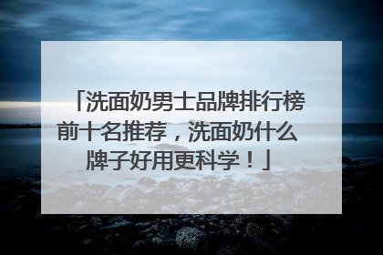 洗面奶男士品牌排行榜前十名推荐，洗面奶什么牌子好用更科学！